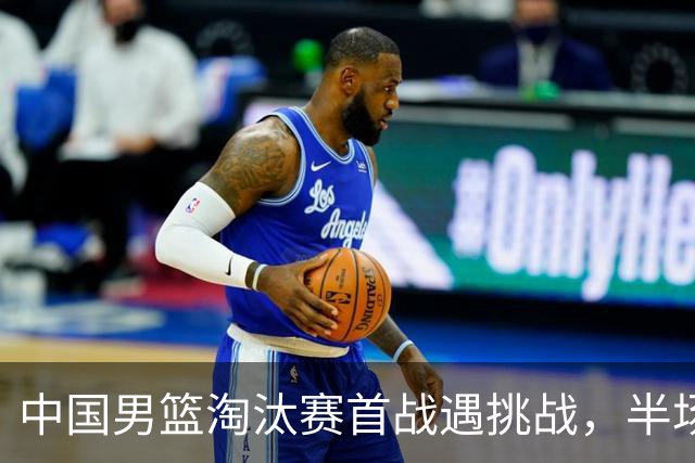 中国男篮淘汰赛首战遇挑战，半场仅领先9分，廖三宁表现亮眼