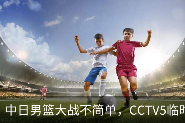 中日男篮大战不简单，CCTV5临时换台！中国男篮半决赛不播了